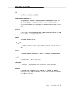 Page 19Terms used in this Document
Issue 1  November 1996
13
PRI
See Primary Rate Interface (PRI).
Primary Rate Interface (PRI)
The frame format standard of Integrated Services Digital Network (ISDN) that 
specifies the protocol that is used between two communications systems. 
See also Integrated Services Digital Network (ISDN) and Basic Rate Interface 
(BRI).
protocol
A set of rules or standards that describes how information is organized and how 
this information is transmitted and received.
queue
An ordered...