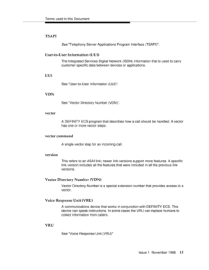 Page 21Terms used in this Document
Issue 1  November 1996
15
TSAPI
See Telephony Server Applications Program Interface (TSAPI).
User-to-User Information (UUI)
The Integrated Services Digital Network (ISDN) information that is used to carry 
customer-specific data between devices or applications.
UUI
See User-to-User Information (UUI).
VDN
See Vector Directory Number (VDN).
vector
A DEFINITY ECS program that describes how a call should be handled. A vector 
has one or more vector steps.
vector command
A single...