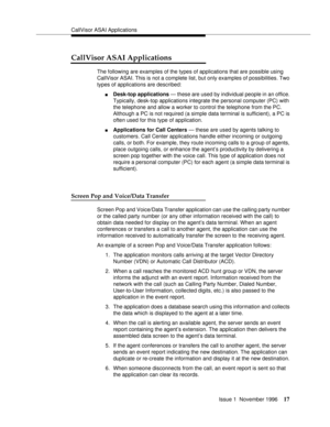 Page 23CallVisor ASAI Applications
Issue 1  November 1996
17
CallVisor ASAI Applications
The following are examples of the types of applications that are possible using 
CallVisor ASAI. This is not a complete list, but only examples of possibilities. Two 
types of applications are described: 
nDesk-top applications — these are used by individual people in an office. 
Typically, desk-top applications integrate the personal computer (PC) with 
the telephone and allow a worker to control the telephone from the PC....