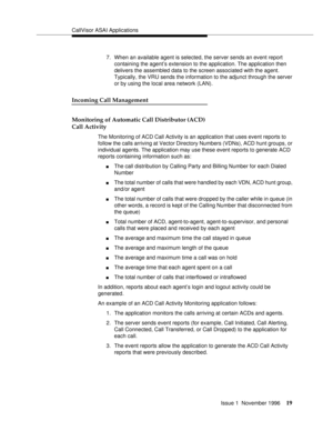 Page 25CallVisor ASAI Applications
Issue 1  November 1996
19
7. When an available agent is selected, the server sends an event report 
containing the agent’s extension to the application. The application then 
delivers the assembled data to the screen associated with the agent. 
Typically, the VRU sends the information to the adjunct through the server 
or by using the local area network (LAN).
Incoming Call Management 
Monitoring of Automatic Call Distributor (ACD) 
Call Activity 
The Monitoring of ACD Call...