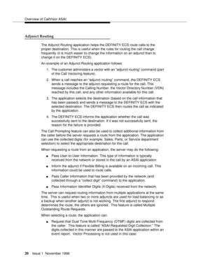 Page 26Overview of CallVisor ASAI
20Issue 1  November 1996 
Adjunct Routing
The Adjunct Routing application helps the DEFINITY ECS route calls to the 
proper destination. This is useful when the rules for routing the call change 
frequently (it is much easier to change the information on an adjunct than to 
change it on the DEFINITY ECS).
An example of an Adjunct Routing application follows:
1. The customer administers a vector with an “adjunct routing” command (part 
of the Call Vectoring feature).
2. When a...