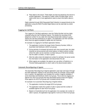 Page 27CallVisor ASAI Applications
Issue 1  November 1996
21
nPass digits to the server. These digits can then be passed by the server to 
another application. This feature is called “ASAI-Provided Digits” and is 
useful when two or more applications need to share information about a 
call.
Digits collected through ASAI-Requested Digit Collection or passed directly by the 
application using the ASAI-Provided Digits feature can be used later by vector 
processing.
Logging for Call Back
The Logging for Call Back...