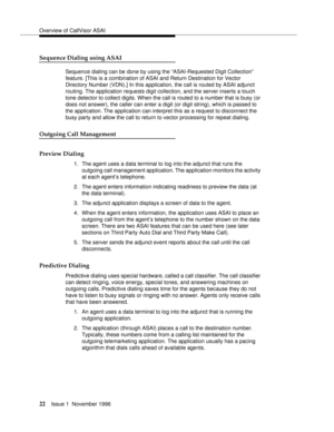 Page 28Overview of CallVisor ASAI
22Issue 1  November 1996 
Sequence Dialing using ASAI
Sequence dialing can be done by using the “ASAI-Requested Digit Collection” 
feature. [This is a combination of ASAI and Return Destination for Vector 
Directory Number (VDN).] In this application, the call is routed by ASAI adjunct 
routing. The application requests digit collection, and the server inserts a touch 
tone detector to collect digits. When the call is routed to a number that is busy (or 
does not answer), the...