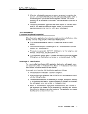 Page 29CallVisor ASAI Applications
Issue 1  November 1996
23
3. When the call classifier detects an answer or an answering machine, the 
server’s Automatic Call Distributor (ACD) software distributes the call to an 
available agent or queues the call if no agent is available. The server 
software can be configured to disconnect calls if an answering machine is 
detected.
4. The server provides the application with event reports for calls that reach 
an ACD. The application also can display related information...