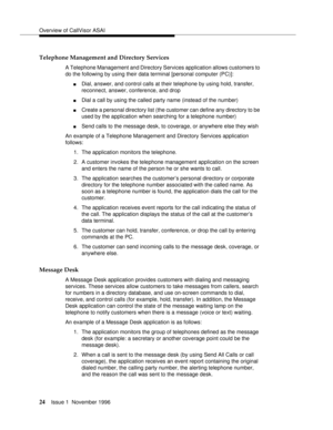 Page 30Overview of CallVisor ASAI
24Issue 1  November 1996 
Telephone Management and Directory Services
A Telephone Management and Directory Services application allows customers to 
do the following by using their data terminal [personal computer (PC)]:
nDial, answer, and control calls at their telephone by using hold, transfer, 
reconnect, answer, conference, and drop 
nDial a call by using the called party name (instead of the number) 
nCreate a personal directory list (the customer can define any directory...