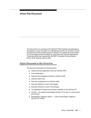 Page 4Issue 1 November  1996v
About This Document
This document is an overview of the CallVisor® ASAI interface and applications. 
Its purpose is to give the reader an understanding of ASAI, its functions, and the 
services that can be provided using this interface. The related documents listed 
on the next page provide the details for using ASAI with business applications. 
These documents also describe the DEFINITY Enterprise Communications 
Server (ECS) features used by ASAI.
Topics Discussed in this...