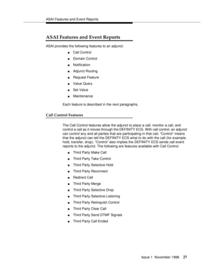 Page 33ASAI Features and Event Reports
Issue 1  November 1996
27
ASAI Features and Event Reports
ASAI provides the following features to an adjunct:
nCall Control
nDomain Control
nNotification
nAdjunct Routing
nRequest Feature
nValue Query
nSet Value
nMaintenance
Each feature is described in the next paragraphs.
Call Control Features
The Call Control features allow the adjunct to place a call, monitor a call, and 
control a call as it moves through the DEFINITY ECS. With call control, an adjunct 
can control...