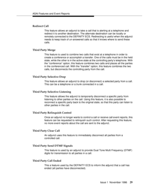 Page 35ASAI Features and Event Reports
Issue 1  November 1996
29
Redirect Call
This feature allows an adjunct to take a call that is alerting at a telephone and 
redirect it to another destination. The alternate destination can be locally or 
remotely connected to the DEFINITY ECS. Redirecting is useful when the adjunct 
needs to keep track of un-answered calls so that it knows where to send these 
calls.
Third Party Merge
This feature is used to combine two calls that exist at a telephone in order to 
create a...