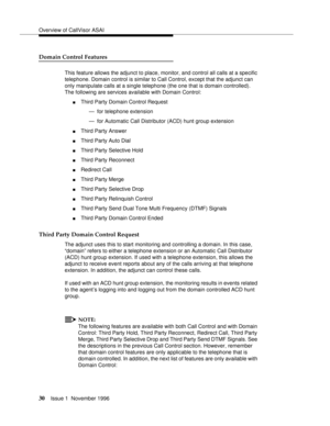 Page 36Overview of CallVisor ASAI
30Issue 1  November 1996 
Domain Control Features
This feature allows the adjunct to place, monitor, and control all calls at a specific 
telephone. Domain control is similar to Call Control, except that the adjunct can 
only manipulate calls at a single telephone (the one that is domain controlled). 
The following are services available with Domain Control:
nThird Party Domain Control Request
— for telephone extension
— for Automatic Call Distributor (ACD) hunt group...