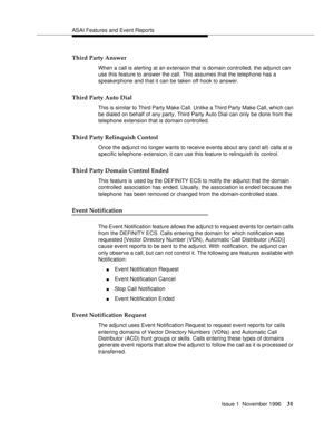 Page 37ASAI Features and Event Reports
Issue 1  November 1996
31
Third Party Answer
When a call is alerting at an extension that is domain controlled, the adjunct can 
use this feature to answer the call. This assumes that the telephone has a 
speakerphone and that it can be taken off hook to answer.
Third Party Auto Dial
This is similar to Third Party Make Call. Unlike a Third Party Make Call, which can 
be dialed on behalf of any party, Third Party Auto Dial can only be done from the 
telephone extension that...