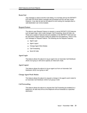 Page 39ASAI Features and Event Reports
Issue 1  November 1996
33
Route End
This message is used to end the route dialog. It is normally sent by the DEFINITY 
ECS after the Route Select message was processed and the call was routed. 
However, it can also be sent by the adjunct to end routing (for example when a 
valid destination can not be located).
Request Feature
The adjunct uses Request Feature to request or cancel DEFINITY ECS features 
such as agent login, work mode changes, Call Forwarding, Send All...