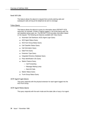 Page 40Overview of CallVisor ASAI
34Issue 1  November 1996 
Send All Calls 
This feature allows the adjunct to request that currently alerting calls and 
subsequent calls arriving at the telephone be sent to coverage.
Value Query
This feature allows the adjunct to query for information about DEFINITY ECS 
resources; for example, number of agents logged in, the trunks being used, the 
call classifiers being used, etc. The DEFINITY ECS provides information based 
on the request. The following are features...