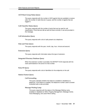 Page 41ASAI Features and Event Reports
Issue 1  November 1996
35
ACD Hunt Group Status Query 
This query responds with the number of ACD agents that are available to receive 
calls, the number of calls that are in queue, and the number of agents that are 
logged in.
Call Classifier Status Query 
This query responds with the number of ports that can be used for call 
classification. Ports that are idle as well as those currently in use are provided in 
the message.
Call Information Query 
This query responds...