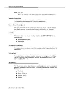 Page 42Overview of CallVisor ASAI
36Issue 1  November 1996 
Send All Calls
This query indicates if this feature is enabled or disabled at a telephone.
Station Status Query 
This query indicates the state (idle or busy) for a telephone.
Trunk Group Status Query 
This query responds with the number of trunks in a trunk group.Trunks that are 
idle as well as trunks that are currently in use are provided in the message.
Set Value
This feature allows the adjunct to set specific values in DEFINITY ECS for the...