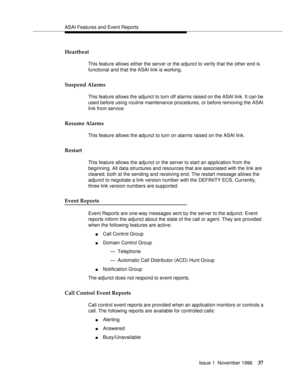 Page 43ASAI Features and Event Reports
Issue 1  November 1996
37
Heartbeat 
This feature allows either the server or the adjunct to verify that the other end is 
functional and that the ASAI link is working.
Suspend Alarms 
This feature allows the adjunct to turn off alarms raised on the ASAI link. It can be 
used before using routine maintenance procedures, or before removing the ASAI 
link from service.
Resume Alarms 
This feature allows the adjunct to turn on alarms raised on the ASAI link.
Restart 
This...