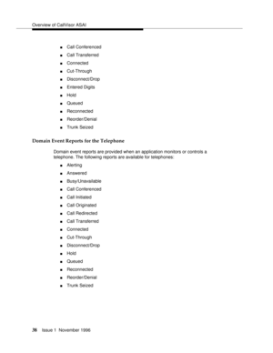Page 44Overview of CallVisor ASAI
38Issue 1  November 1996 
nCall Conferenced 
nCall Transferred 
nConnected
nCut-Through
nDisconnect/Drop 
nEntered Digits 
nHold 
nQueued 
nReconnected 
nReorder/Denial 
nTrunk Seized 
Domain Event Reports for the Telephone
Domain event reports are provided when an application monitors or controls a 
telephone. The following reports are available for telephones:
nAlerting 
nAnswered 
nBusy/Unavailable
nCall Conferenced 
nCall Initiated
nCall Originated
nCall Redirected 
nCall...