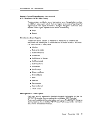 Page 45ASAI Features and Event Reports
Issue 1  November 1996
39
Domain Control Event Reports for Automatic 
Call Distributor (ACD) Hunt Group
These events are sent by the server to an adjunct when the application monitors 
an ACD hunt group. Agent activity (login and logout) is reported as “agent login” or 
“agent logout” event reports. Currently, a change in the agent’s work mode is not 
reported. These “agent” reports are not related to call activity.
nLogin 
nLogout
Notification Event Reports
These event...