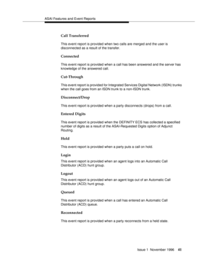 Page 47ASAI Features and Event Reports
Issue 1  November 1996
41
Call Transferred 
This event report is provided when two calls are merged and the user is 
disconnected as a result of the transfer. 
Connected
This event report is provided when a call has been answered and the server has 
knowledge of the answered call.
Cut-Through
This event report is provided for Integrated Services Digital Network (ISDN) trunks 
when the call goes from an ISDN trunk to a non-ISDN trunk.
Disconnect/Drop 
This event report is...