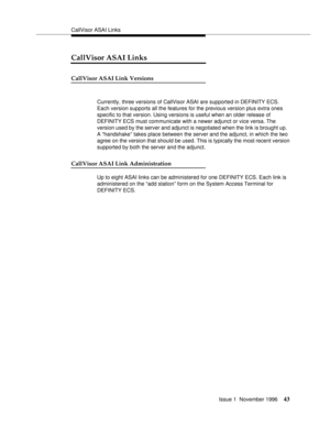 Page 49CallVisor ASAI Links
Issue 1  November 1996
43
CallVisor ASAI Links
CallVisor ASAI Link Versions
Currently, three versions of CallVisor ASAI are supported in DEFINITY ECS. 
Each version supports all the features for the previous version plus extra ones 
specific to that version. Using versions is useful when an older release of 
DEFINITY ECS must communicate with a newer adjunct or vice versa. The 
version used by the server and adjunct is negotiated when the link is brought up.   
A “handshake” takes...