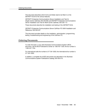 Page 6Ordering Documents
Issue 1 November  1996
vii
This document describes which forms and fields need to be filled in on the 
DEFINITY ECS for the various features. 
DEFINITY Enterprise Communications Server Installation and Test for 
Single-Carrier Cabinets
, 555-230-894 and DEFINITY Enterprise Communications 
Server Installation and Test for Multi-Carrier Cabinets
, 555-230-112
These documents describe the installation and testing of the 
DEFINITY ECS.
DEFINITY Enterprise Communications Server CallVisor PC...