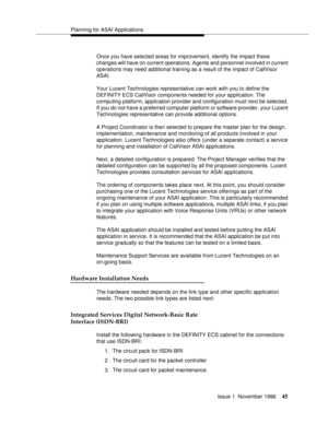 Page 51Planning for ASAI Applications
Issue 1  November 1996
45
Once you have selected areas for improvement, identify the impact these 
changes will have on current operations. Agents and personnel involved in current 
operations may need additional training as a result of the impact of CallVisor 
ASAI. 
Your Lucent Technologies representative can work with you to define the 
DEFINITY ECS CallVisor components needed for your application. The 
computing platform, application provider and configuration must next...