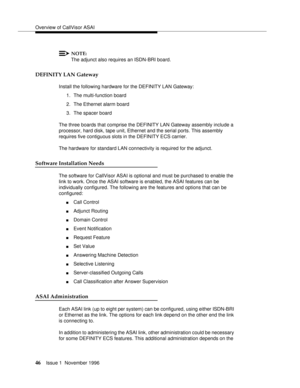 Page 52Overview of CallVisor ASAI
46Issue 1  November 1996 
NOTE:
The adjunct also requires an ISDN-BRI board. 
DEFINITY LAN Gateway
Install the following hardware for the DEFINITY LAN Gateway:
1. The multi-function board
2. The Ethernet alarm board
3. The spacer board
The three boards that comprise the DEFINITY LAN Gateway assembly include a 
processor, hard disk, tape unit, Ethernet and the serial ports. This assembly 
requires five contiguous slots in the DEFINITY ECS carrier.
The hardware for standard LAN...