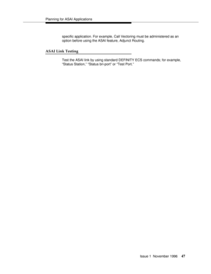 Page 53Planning for ASAI Applications
Issue 1  November 1996
47
specific application. For example, Call Vectoring must be administered as an 
option before using the ASAI feature, Adjunct Routing.
ASAI Link Testing
Test the ASAI link by using standard DEFINITY ECS commands; for example, 
“Status Station,” “Status bri-port” or “Test Port.” 