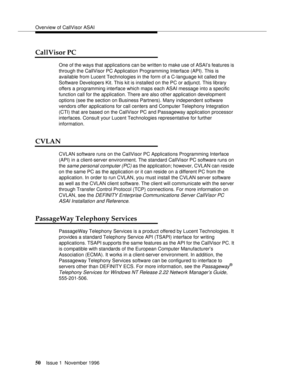 Page 56Overview of CallVisor ASAI
50Issue 1  November 1996 
CallVisor PC
One of the ways that applications can be written to make use of ASAI’s features is 
through the CallVisor PC Application Programming Interface (API). This is 
available from Lucent Technologies in the form of a C-language kit called the 
Software Developers Kit. This kit is installed on the PC or adjunct. This library 
offers a programming interface which maps each ASAI message into a specific 
function call for the application. There are...