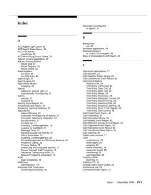 Page 57Issue 1   November 1996IN-1 
INIndex
A
ACD Agent Login Query, 34
ACD Agent Status Query, 34
ACD Call Activity
monitoring, 19
ACD Hunt Group Status Query, 35
Adjunct Routing application, 20
Adjunct Routing feature
Route End, 33
Route Request, 32
Route Select, 32
Administration
for ASAI, 46
for ASAI links, 43
Agent Login, 33
Agent Logout, 33
Agent Work Modes
changing, 33
Agents
adding for queued calls, 21
automatically reconfiguring, 21
Alarms
resume, 37
suspend, 37
Alerting Event Report, 40
Answered Event...