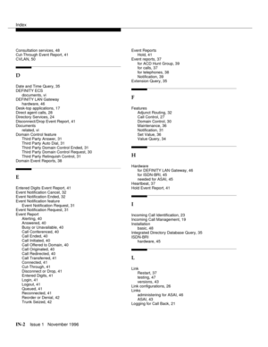 Page 58Index
IN-2Issue 1   November 1996
Consultation services, 48
Cut-Through Event Report, 41
CVLAN, 50
D
Date and Time Query, 35
DEFINITY ECS
documents, vi
DEFINITY LAN Gateway
hardware, 46
Desk-top applications, 17
Direct agent calls, 28
Directory Services, 24
Disconnect/Drop Event Report, 41
Documents
related, vi
Domain Control feature
Third Party Answer, 31
Third Party Auto Dial, 31
Third Party Domain Control Ended, 31
Third Party Domain Control Request, 30
Third Party Relinquish Control, 31
Domain Event...