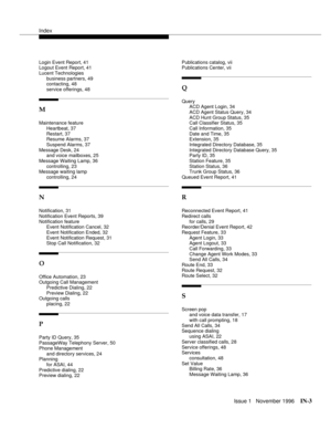 Page 59Index
Issue 1   November 1996IN-3 
Login Event Report, 41
Logout Event Report, 41
Lucent Technologies
business partners, 49
contacting, 48
service offerings, 48
M
Maintenance feature
Heartbeat, 37
Restart, 37
Resume Alarms, 37
Suspend Alarms, 37
Message Desk, 24
and voice mailboxes, 25
Message Waiting Lamp, 36
controlling, 23
Message waiting lamp
controlling, 24
N
Notification, 31
Notification Event Reports, 39
Notification feature
Event Notification Cancel, 32
Event Notification Ended, 32
Event...