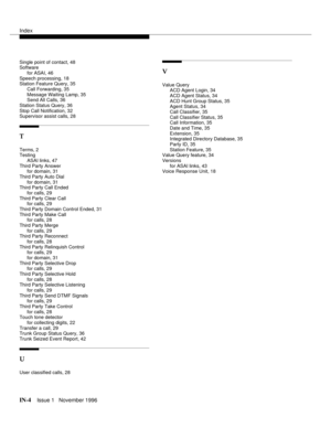 Page 60Index
IN-4Issue 1   November 1996
Single point of contact, 48
Software
for ASAI, 46
Speech processing, 18
Station Feature Query, 35
Call Forwarding, 35
Message Waiting Lamp, 35
Send All Calls, 36
Station Status Query, 36
Stop Call Notification, 32
Supervisor assist calls, 28
T
Terms, 2
Testing
ASAI links, 47
Third Party Answer
for domain, 31
Third Party Auto Dial
for domain, 31
Third Party Call Ended
for calls, 29
Third Party Clear Call
for calls, 29
Third Party Domain Control Ended, 31
Third Party Make...