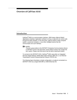 Page 7Issue 1  November 19961
Overview of CallVisor ASAI
Introduction
CallVisor® ASAI is a communication interface. ASAI means Adjunct-Switch 
Applications Interface
. Application software running on adjuncts can control calls 
through the ASAI interface. In this document, 
adjunct means a large computer 
system, a personal computer, or any other intelligent device that can 
communicate over such interface.
NOTE:
The term server refers to the DEFINITY Enterprise Communications Server 
or DEFINITY ECS in this...