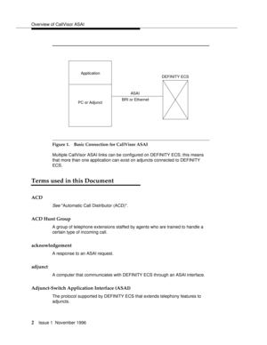 Page 8Overview of CallVisor ASAI
2Issue 1  November 1996 
Figure 1. Basic Connection for CallVisor ASAI 
Multiple CallVisor ASAI links can be configured on DEFINITY ECS; this means 
that more than one application can exist on adjuncts connected to DEFINITY 
ECS.
Terms used in this Document
ACD
See Automatic Call Distributor (ACD).
ACD Hunt Group
A group of telephone extensions staffed by agents who are trained to handle a 
certain type of incoming call. 
acknowledgement
A response to an ASAI request.
adjunct
A...