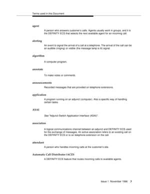 Page 9Terms used in this Document
Issue 1  November 1996
3
agent
A person who answers customer’s calls. Agents usually work in groups, and it is 
the DEFINITY ECS that selects the next available agent for an incoming call.
alerting
An event to signal the arrival of a call at a telephone. The arrival of the call can be 
an audible (ringing) or visible (the message lamp is lit) signal. 
algorithm
A computer program.
annotate
To make notes or comments.
announcements
Recorded messages that are provided on...