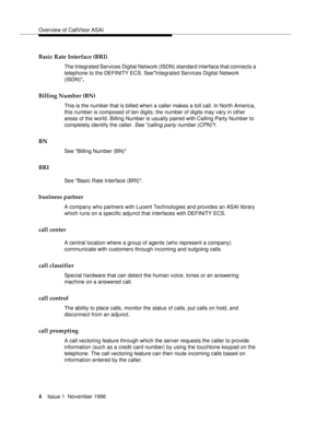 Page 10Overview of CallVisor ASAI
4Issue 1  November 1996 
Basic Rate Interface (BRI)
The Integrated Services Digital Network (ISDN) standard interface that connects a 
telephone to the DEFINITY ECS. SeeIntegrated Services Digital Network 
(ISDN)
.
Billing Number (BN)
This is the number that is billed when a caller makes a toll call. In North America, 
this number is composed of ten digits; the number of digits may vary in other 
areas of the world. Billing Number is usually paired with Calling Party Number to...