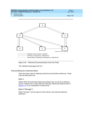 Page 109DEFINITY Communications System Generic 2.2 and Generic 3 V2 
DS1/CEPT1/ISDN PRI Reference  
555-025-107  Issue 1
July 1993
Physical Layer 
Page 4-65 Synchronization 
4
Figure 4-26. Minimized Synchronization from One Node
.PIC /ks6/lath/multiw/app b .p 22 5.0i
External-Reference Selection Rules
There are seven rules for selec ting  external sync hronization referenc es. These 
rules are d esc rib ed next.
Rule 1:
Nod es within the externally referenc ed  sub level may not use as a referenc e 
sourc e a...