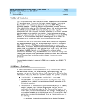 Page 121DEFINITY Communications System Generic 2.2 and Generic 3 V2 
DS1/CEPT1/ISDN PRI Reference  
555-025-107  Issue 1
July 1993
Layers 2 and 3 
Page 5-5 ISDN PRI Layer 2 
5
G2.2 Layer 2 Termination
G2.2 trad itional mod ules use a sp ec ial DS1 b oard , the ANN35, to terminate ISDN 
PRI layer 2 sig naling . Firmware on this b oard  d oes all the layer 2 p roc essing . 
Bec ause this b oard  is d esig ned  sp ec ific ally to p roc ess ISDN PRI layer 2 
sig naling , however, it c annot b e used  for DS1 b it...