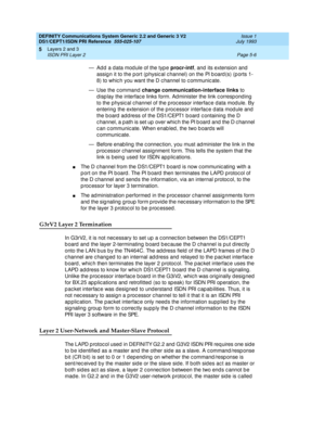 Page 122DEFINITY Communications System Generic 2.2 and Generic 3 V2 
DS1/CEPT1/ISDN PRI Reference  
555-025-107  Issue 1
July 1993
Layers 2 and 3 
Page 5-6 ISDN PRI Layer 2 
5
— Add a data module of the type procr-intf
, and  its extension and 
assig n it to the p ort (p hysic al c hannel) on the PI b oard (s) (p orts 1- 
8) to whic h you want the D c hannel to c ommunic ate.
— Use the c ommand change communication-interface links
 to 
d isp lay the interfac e links form. Ad minister the link c orresp ond ing...