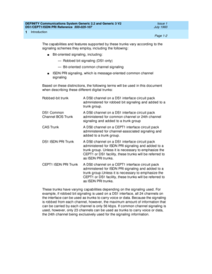 Page 15DEFINITY Communications System Generic 2.2 and Generic 3 V2 
DS1/CEPT1/ISDN PRI Reference  
555-025-107  Issue 1
July 1993
Introduction 
Page 1-2  
1
The c ap ab ilities and  features supp orted  b y these trunks vary ac c ord ing  to the 
sig naling  sc hemes they emp loy, inc luding  the following :
nBit-oriented  sig naling , inc lud ing :
— Robbed bit signaling (DS1-only)
— Bit-oriented  c ommon c hannel sig naling
nISDN PRI sig naling, whic h is messag e-oriented c ommon c hannel 
signaling
Based...