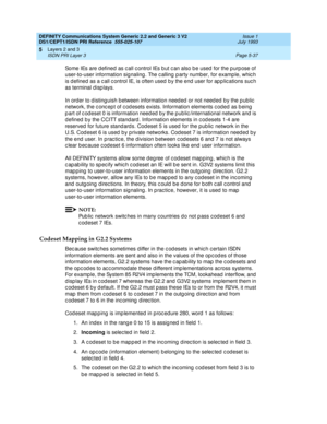 Page 153DEFINITY Communications System Generic 2.2 and Generic 3 V2 
DS1/CEPT1/ISDN PRI Reference  
555-025-107  Issue 1
July 1993
Layers 2 and 3 
Page 5-37 ISDN PRI Layer 3 
5
Some IEs are d efined  as c all c ontrol IEs b ut c an also b e used  for the p urp ose of 
user-to-user information sig naling . The c alling  p arty numb er, for examp le, whic h 
is d efined as a c all c ontrol IE, is often used  b y the end  user for ap p lic ations suc h 
as terminal displays.
In order to d isting uish b etween...