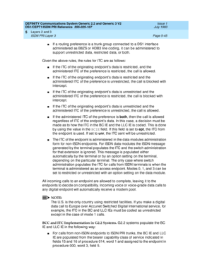 Page 161DEFINITY Communications System Generic 2.2 and Generic 3 V2 
DS1/CEPT1/ISDN PRI Reference  
555-025-107  Issue 1
July 1993
Layers 2 and 3 
Page 5-45 ISDN PRI Layer 3 
5
nIf a routing  p referenc e is a trunk g roup  c onnec ted  to a DS1 interfac e 
ad ministered  as B8ZS or HDB3 line c od ing , it c an b e ad ministered  to 
sup p ort unrestric ted  d ata, restric ted  d ata, or both.
Given the ab ove rules, the rules for ITC are as follows:
nIf the ITC of the originating end p oints data is restric ted...