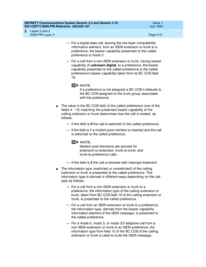 Page 167DEFINITY Communications System Generic 2.2 and Generic 3 V2 
DS1/CEPT1/ISDN PRI Reference  
555-025-107  Issue 1
July 1993
Layers 2 and 3 
Page 5-51 ISDN PRI Layer 3 
5
— For a d ig ital d ata c all, lac king the low-layer c omp atib ility 
information element, from an ISDN extension or trunk to a 
p referenc e, the b earer c apab ility p resented  to the c alled  
p referenc e is mod e 2.
— For a c all from a non-ISDN extension or trunk, having b earer 
capability of unknown digital
, to a preferenc e,...