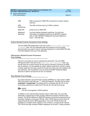 Page 177DEFINITY Communications System Generic 2.2 and Generic 3 V2 
DS1/CEPT1/ISDN PRI Reference  
555-025-107  Issue 1
July 1993
System Administration 
Page 6-3 G3V2 Administration 
6
Feature-Related System Parameters Form Settings
The only ISDN PRI-related  field  in this form is the DID/Tie/ISDN Intercept 
Treatment
 field . You c an op tionally enter the extension of the rec ord ed  
announc ement you want to use for interc ept treatment for invalid  ISDN PRI c alls. 
This field  d efaults to 0
 to g o to...