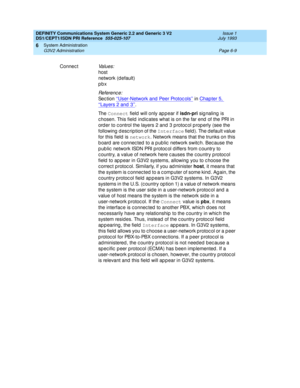 Page 183DEFINITY Communications System Generic 2.2 and Generic 3 V2 
DS1/CEPT1/ISDN PRI Reference  
555-025-107  Issue 1
July 1993
System Administration 
Page 6-9 G3V2 Administration 
6
Connec tVa l u e s :
host
network (d efault)
pbx
Re f e re n c e :
Se c t io n  ‘‘User-Network and  Peer Protoc ols’’ in Chapter 5, 
‘‘Layers 2 and 3’’.
Th e  Connect
 field  will only ap p ear if isdn-pri
 signaling is 
c hosen. This field  ind ic ates what is on the far end  of the PRI in 
ord er to c ontrol the layers 2 and  3...