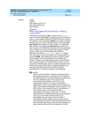 Page 184DEFINITY Communications System Generic 2.2 and Generic 3 V2 
DS1/CEPT1/ISDN PRI Reference  
555-025-107  Issue 1
July 1993
System Administration 
Page 6-10 G3V2 Administration 
6
InterfaceVa l u e s :
network
p eer-master (G3V2 only)
p eer-slave (G3V2 only)
user (d efault)
Re f e re n c e :
Se c t io n  ‘‘User-Network and  Peer Protoc ols’’ in Chapter 5, 
‘‘Layers 2 and 3’’.
This field  will only ap p ear if pbx
 is c hosen as the Connect
 
value. If you administer user
, the system is user at b oth...