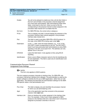 Page 193DEFINITY Communications System Generic 2.2 and Generic 3 V2 
DS1/CEPT1/ISDN PRI Reference  
555-025-107  Issue 1
July 1993
System Administration 
Page 6-19 G3V2 Administration 
6
Communication Processor Channel 
Assignment Form Settings
NOTE:
This form only ap p lies to G3iV2 systems.
This form assigns proc essor c hannels to interfac e links. For ISDN-PRI, one 
p roc essor c hannel p er interfac e link is allowed. This ad ministration is used  b y the 
system software to id entify the link as an ISDN ap...