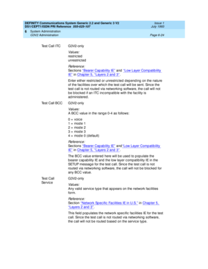 Page 198DEFINITY Communications System Generic 2.2 and Generic 3 V2 
DS1/CEPT1/ISDN PRI Reference  
555-025-107  Issue 1
July 1993
System Administration 
Page 6-24 G3V2 Administration 
6
Test Call ITC G3V2-only
Values:
restric ted
unrestric ted
Re f e re n c e :
Se c t io n s ‘‘Bearer Capability IE’’ and ‘‘Low Layer Compatib ility 
IE’’ in Chap ter 5, ‘‘Layers 2 and  3’’.
Enter either restric ted  or unrestric ted dep end ing  on the nature 
of the fac ilities over whic h the test c all will b e sent. Sinc e the...