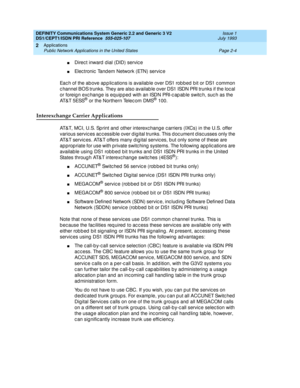 Page 21DEFINITY Communications System Generic 2.2 and Generic 3 V2 
DS1/CEPT1/ISDN PRI Reference  
555-025-107  Issue 1
July 1993
Applications 
Page 2-4 Public Network Applications in the United States 
2
nDirect inward  d ial (DID) service
nElec tronic  Tand em Network (ETN) servic e 
Eac h of the ab ove ap p lic ations is availab le over DS1 rob bed  bit or DS1 c ommon 
c hannel BOS trunks. They are also availab le over DS1 ISDN PRI trunks if the loc al 
or foreig n exc hange is equip p ed  with an ISDN PRI-c...