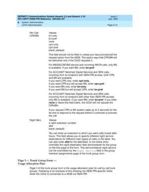 Page 205DEFINITY Communications System Generic 2.2 and Generic 3 V2 
DS1/CEPT1/ISDN PRI Reference  
555-025-107  Issue 1
July 1993
System Administration 
Page 6-31 G3V2 Administration 
6
Page 3 — Trunk Group Form — 
Usage Allocation Plan
Page 3 of the trunk g roup  form is the usag e alloc ation p lan for c all b y c all trunk 
g roup s. Following  is an example of this showing  the ISDN PRI-sp ec ific  field s 
when the G3V2 is c onnec ted to a 4ESS vi a  I SD N  PRI : Pe r C a ll  
CPN/BN
Values:
b n-only...